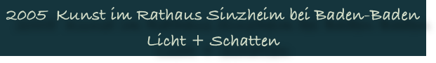2005  Kunst im Rathaus Sinzheim bei Baden-Baden
Licht + Schatten
