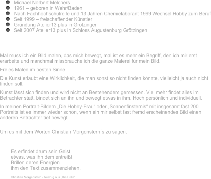 
Michael Norbert Melchers 
1961 – geboren in Wehr/Baden
Nach Fachhochschulreife und 13 Jahren Chemielaborant 1999 Wechsel Hobby zum Beruf
Seit 1999 – freischaffender Künstler 
Gründung Atelier13 plus in Grötzingen
Seit 2007 Atelier13 plus in Schloss Augustenburg Grötzingen




Mal muss ich ein Bild malen, das mich bewegt, mal ist es mehr ein Begriff, den ich mir erst erarbeite und manchmal missbrauche ich die ganze Malerei für mein Bild. 
Freies Malen im besten Sinne.
Die Kunst erlaubt eine Wirklichkeit, die man sonst so nicht finden könnte, vielleicht ja auch nicht finden soll.
Kunst lässt sich finden und wird nicht an Bestehendem gemessen. Viel mehr findet alles im Betrachter statt, bindet sich an ihn und bewegt etwas in ihm. Hoch persönlich und individuell.
In meinen Portrait-Bildern „Die Hobby-Frau“ oder „Sonnenfinsternis“ mit insgesamt fast 200 Portraits ist es immer wieder schön, wenn ein mir selbst fast fremd erscheinendes Bild einen anderen Betrachter tief bewegt.

Um es mit dem Worten Christian Morgenstern´s zu sagen: 

Es erfindet drum sein Geist etwas, was ihn dem entreißt Brillen deren Energien ihm den Text zusammenziehen.  Christian Morgenstern - Auszug aus „Die Brille“
